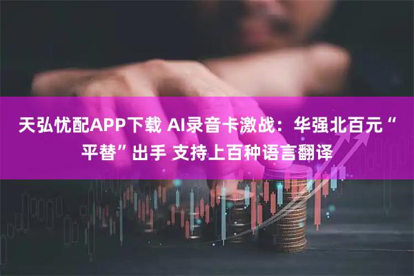 天弘忧配APP下载 AI录音卡激战：华强北百元“平替”出手 支持上百种语言翻译