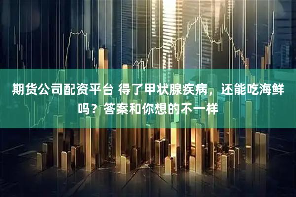 期货公司配资平台 得了甲状腺疾病，还能吃海鲜吗？答案和你想的不一样