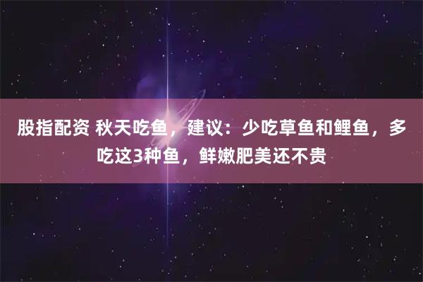 股指配资 秋天吃鱼，建议：少吃草鱼和鲤鱼，多吃这3种鱼，鲜嫩肥美还不贵