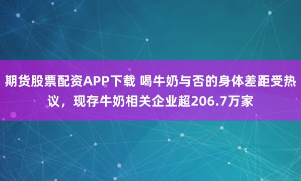 期货股票配资APP下载 喝牛奶与否的身体差距受热议,现存牛奶相关企业超206.7万家