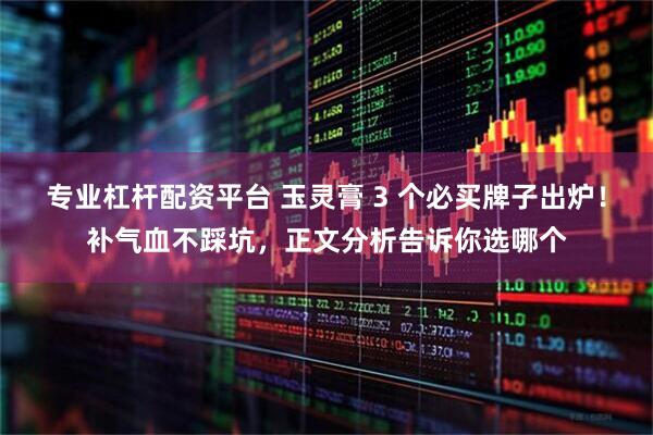 专业杠杆配资平台 玉灵膏 3 个必买牌子出炉！补气血不踩坑，正文分析告诉你选哪个