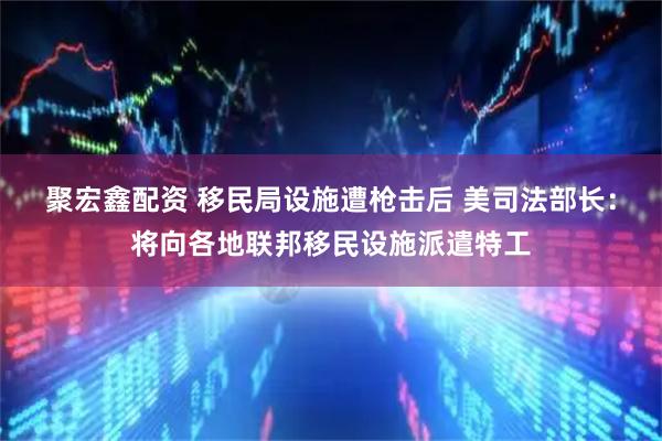 聚宏鑫配资 移民局设施遭枪击后 美司法部长：将向各地联邦移民设施派遣特工