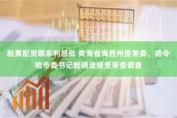 股票配资哪家利息低 青海省海西州委常委、德令哈市委书记眭晓波接受审查调查