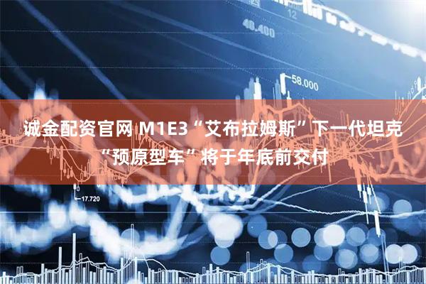 诚金配资官网 M1E3“艾布拉姆斯”下一代坦克“预原型车”将于年底前交付