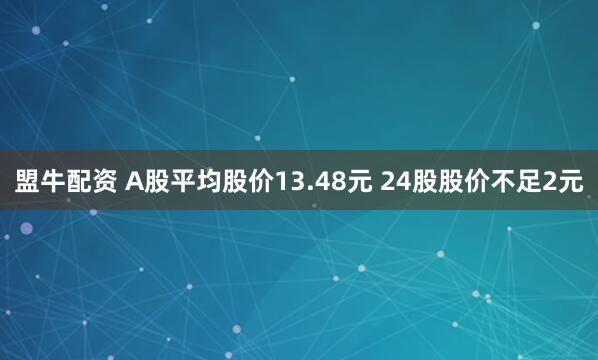 盟牛配资 A股平均股价13.48元 24股股价不足2元