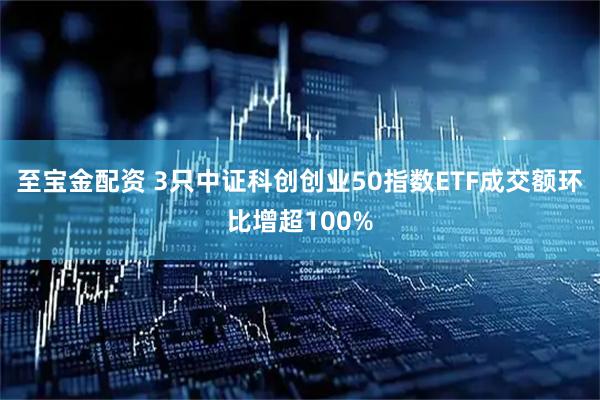 至宝金配资 3只中证科创创业50指数ETF成交额环比增超100%