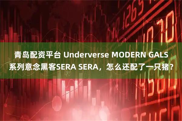青岛配资平台 Underverse MODERN GALS系列意念黑客SERA SERA，怎么还配了一只猪？