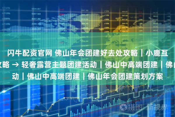 闪牛配资官网 佛山年会团建好去处攻略|小鹿互动,顺德滨江出片攻略 → 轻奢露营主题团建活动|佛山中高端团建|佛山年会团建策划方案