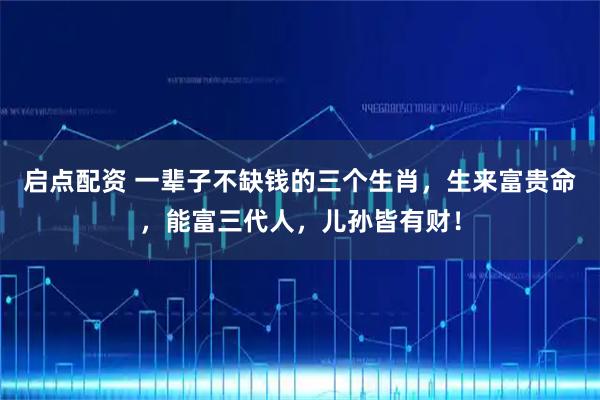 启点配资 一辈子不缺钱的三个生肖，生来富贵命，能富三代人，儿孙皆有财！