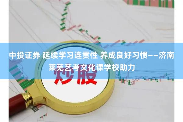 中投证券 延续学习连贯性 养成良好习惯——济南莱芜艺考文化课学校助力