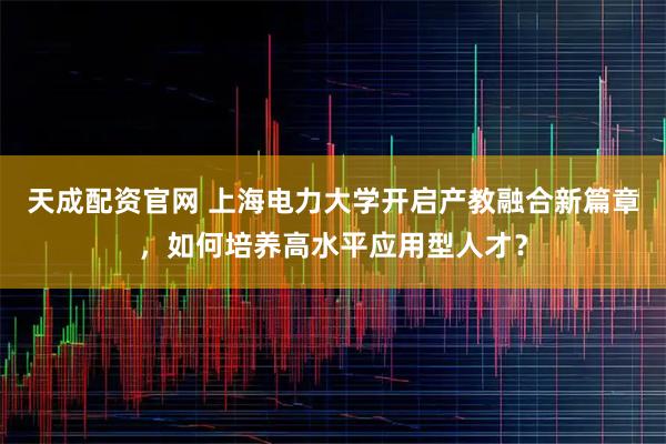 天成配资官网 上海电力大学开启产教融合新篇章,如何培养高水平应用型人才?