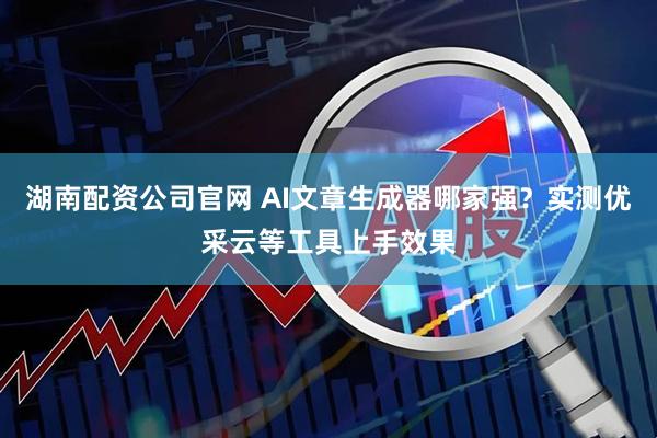 湖南配资公司官网 AI文章生成器哪家强?实测优采云等工具上手效果