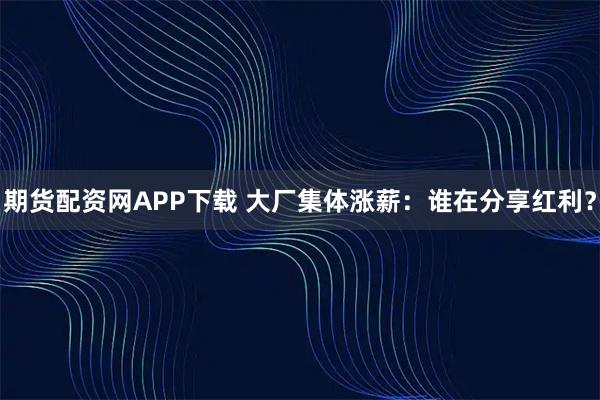 期货配资网APP下载 大厂集体涨薪：谁在分享红利？