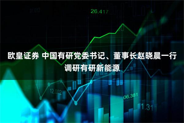 欧皇证券 中国有研党委书记、董事长赵晓晨一行调研有研新能源