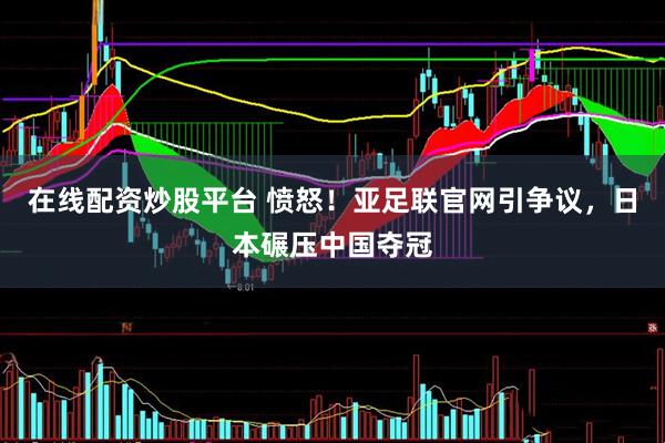 在线配资炒股平台 愤怒！亚足联官网引争议，日本碾压中国夺冠