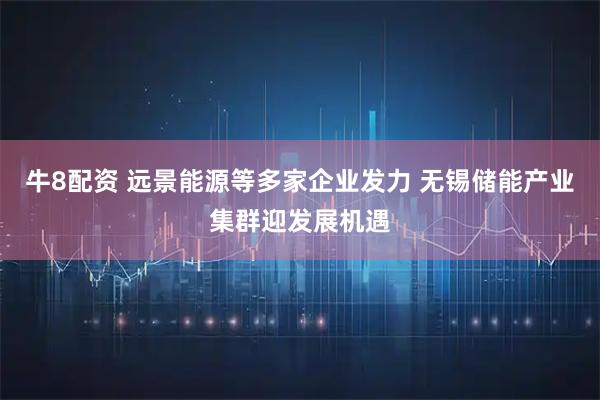 牛8配资 远景能源等多家企业发力 无锡储能产业集群迎发展机遇