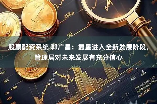 股票配资系统 郭广昌：复星进入全新发展阶段，管理层对未来发展有充分信心