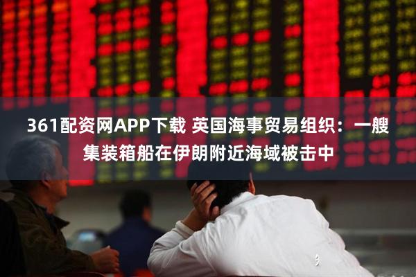 361配资网APP下载 英国海事贸易组织：一艘集装箱船在伊朗附近海域被击中