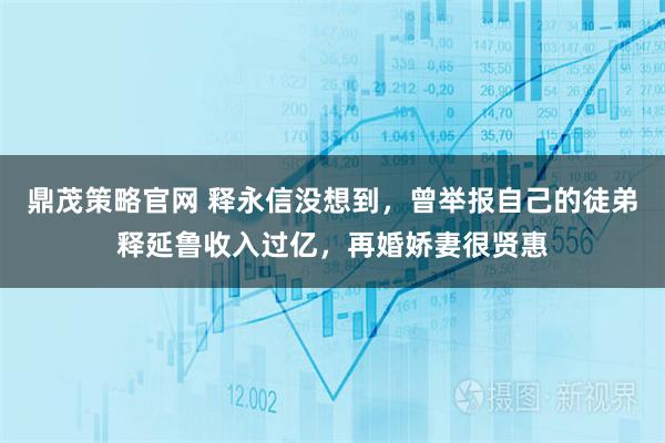 鼎茂策略官网 释永信没想到，曾举报自己的徒弟释延鲁收入过亿，再婚娇妻很贤惠