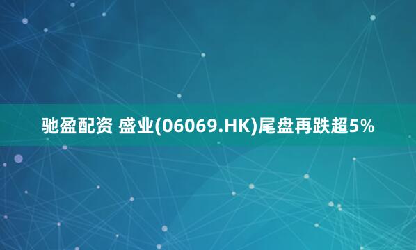 驰盈配资 盛业(06069.HK)尾盘再跌超5%